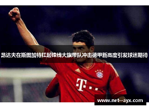 昂达夫在斯图加特扛起锋线大旗带队冲击德甲新高度引发球迷期待