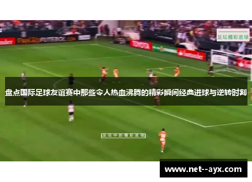 盘点国际足球友谊赛中那些令人热血沸腾的精彩瞬间经典进球与逆转时刻